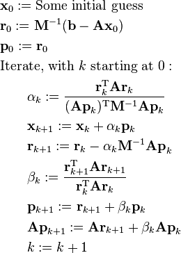 
\begin{align}
& \mathbf x_0 := \text{Some initial guess} \\
& \mathbf r_0 := \mathbf M^{-1}(\mathbf b - \mathbf{A x}_0) \\
& \mathbf p_0 := \mathbf r_0 \\
& \text{Iterate, with } k \text{ starting at } 0: \\
& \qquad \alpha_k := \frac{\mathbf r_k^\mathrm{T} \mathbf A \mathbf r_k}{(\mathbf{A p}_k)^\mathrm{T} \mathbf M^{-1} \mathbf{A p}_k}  \\
& \qquad \mathbf x_{k+1} := \mathbf x_k + \alpha_k \mathbf{p}_k \\
& \qquad \mathbf r_{k+1} := \mathbf r_k - \alpha_k \mathbf M^{-1} \mathbf{A p}_k \\
& \qquad \beta_k := \frac{\mathbf r_{k + 1}^\mathrm{T} \mathbf A \mathbf r_{k + 1}}{\mathbf r_k^\mathrm{T} \mathbf A \mathbf r_k} \\
& \qquad \mathbf p_{k+1} := \mathbf r_{k+1} + \beta_k \mathbf{p}_k \\
& \qquad \mathbf{A p}_{k + 1} := \mathbf A \mathbf r_{k+1} + \beta_k \mathbf{A p}_k \\
& \qquad k := k + 1 \\
\end{align}
